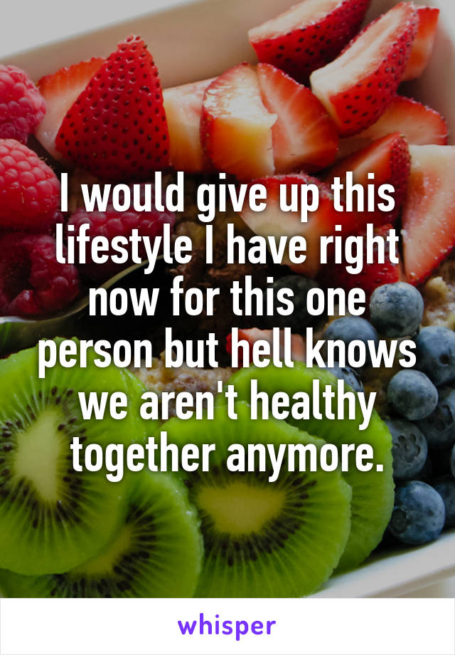 I would give up this lifestyle I have right now for this one person but hell knows we aren't healthy together anymore.