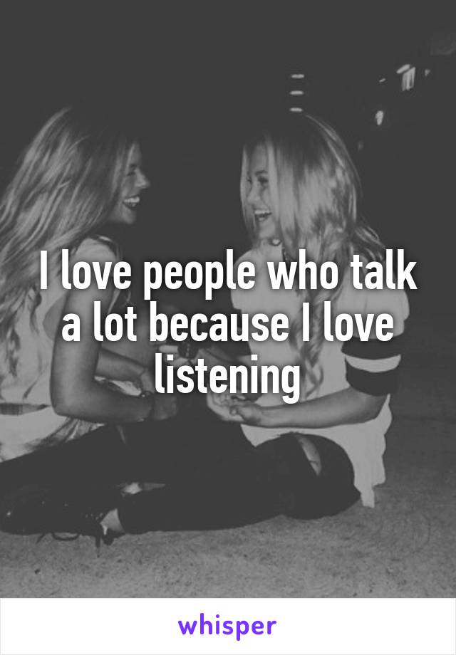 I love people who talk a lot because I love listening