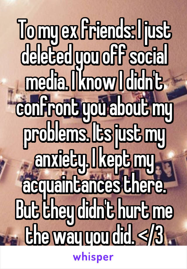 To my ex friends: I just deleted you off social media. I know I didn't confront you about my problems. Its just my anxiety. I kept my acquaintances there. But they didn't hurt me the way you did. </3