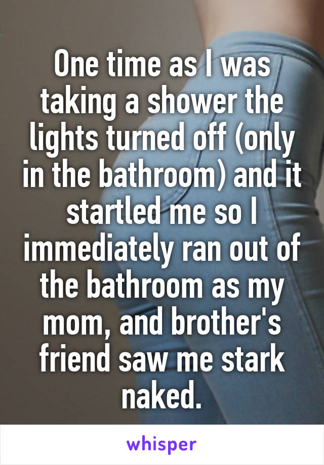One time as I was taking a shower the lights turned off (only in the bathroom) and it startled me so I immediately ran out of the bathroom as my mom, and brother's friend saw me stark naked.