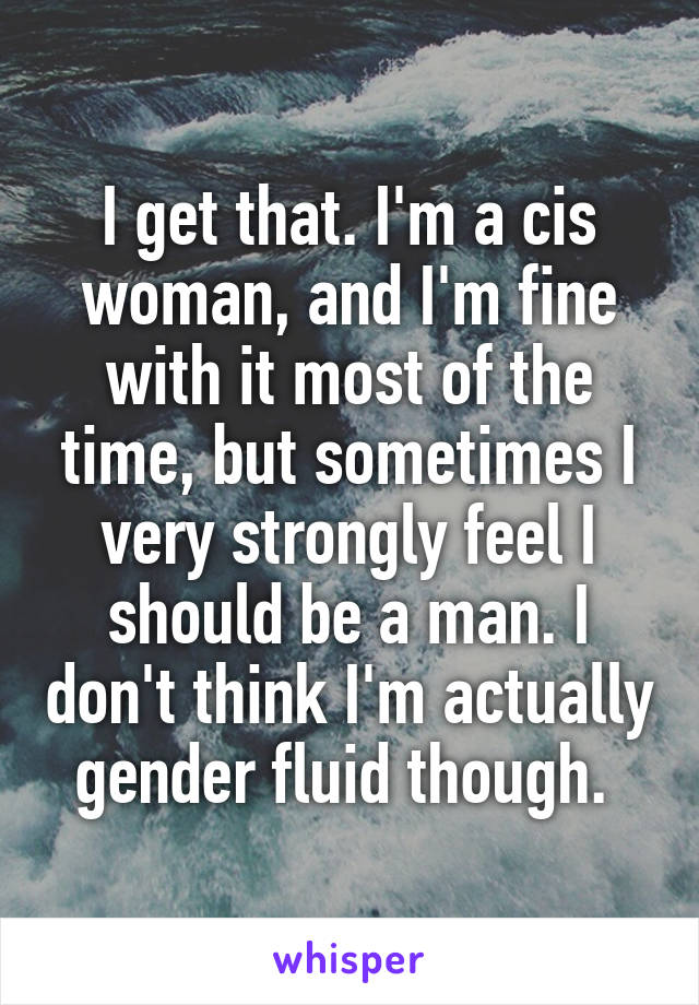 I get that. I'm a cis woman, and I'm fine with it most of the time, but sometimes I very strongly feel I should be a man. I don't think I'm actually gender fluid though. 