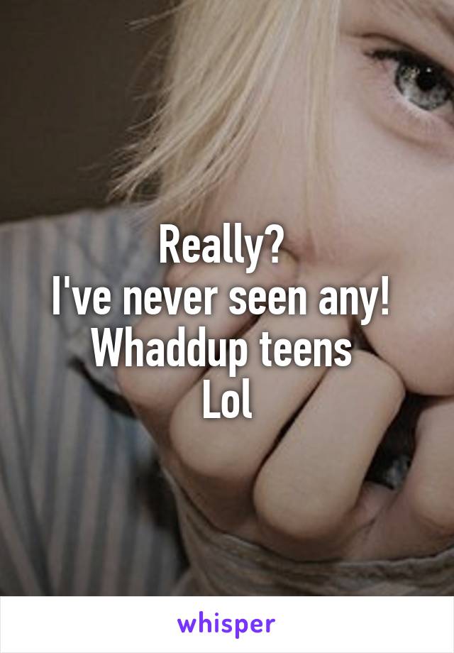 Really? 
I've never seen any! 
Whaddup teens 
Lol