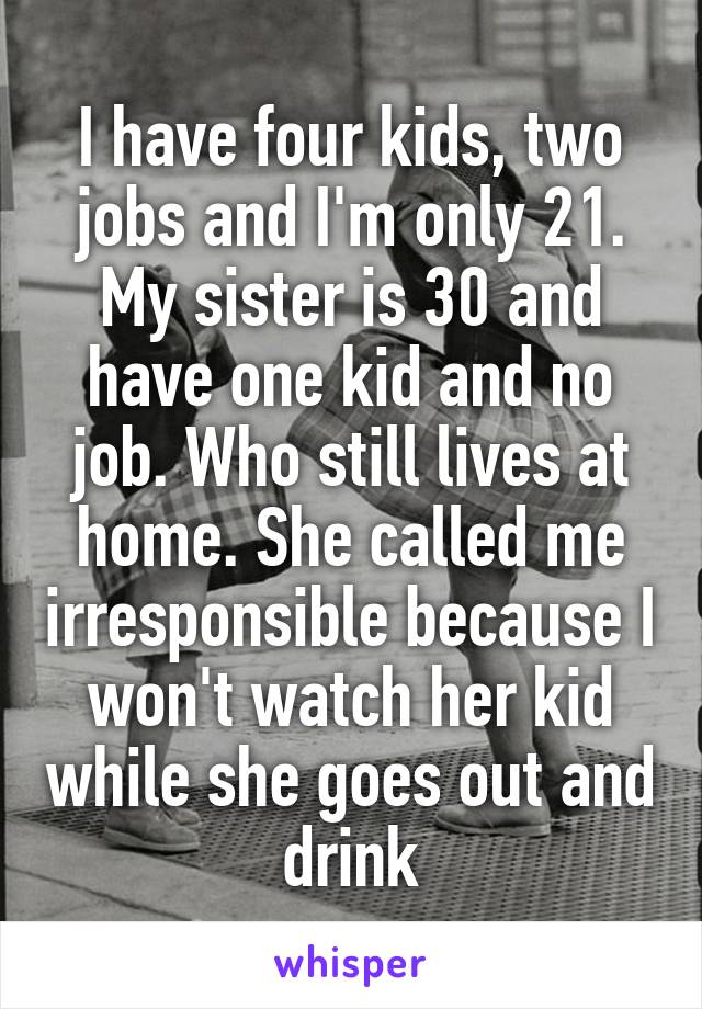 I have four kids, two jobs and I'm only 21. My sister is 30 and have one kid and no job. Who still lives at home. She called me irresponsible because I won't watch her kid while she goes out and drink