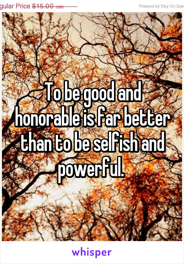 To be good and honorable is far better than to be selfish and powerful. 