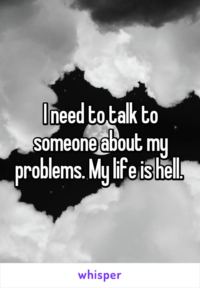 I need to talk to someone about my problems. My life is hell. 