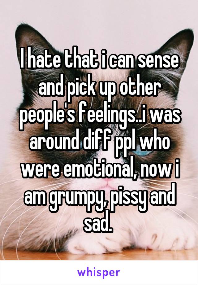 I hate that i can sense and pick up other people's feelings..i was around diff ppl who were emotional, now i am grumpy, pissy and sad. 