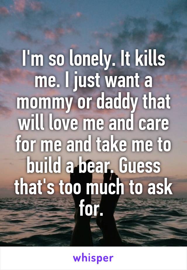 I'm so lonely. It kills me. I just want a mommy or daddy that will love me and care for me and take me to build a bear. Guess that's too much to ask for. 