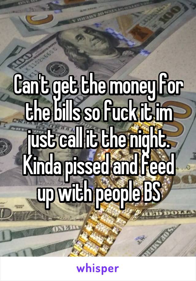 Can't get the money for the bills so fuck it im just call it the night. Kinda pissed and feed up with people BS