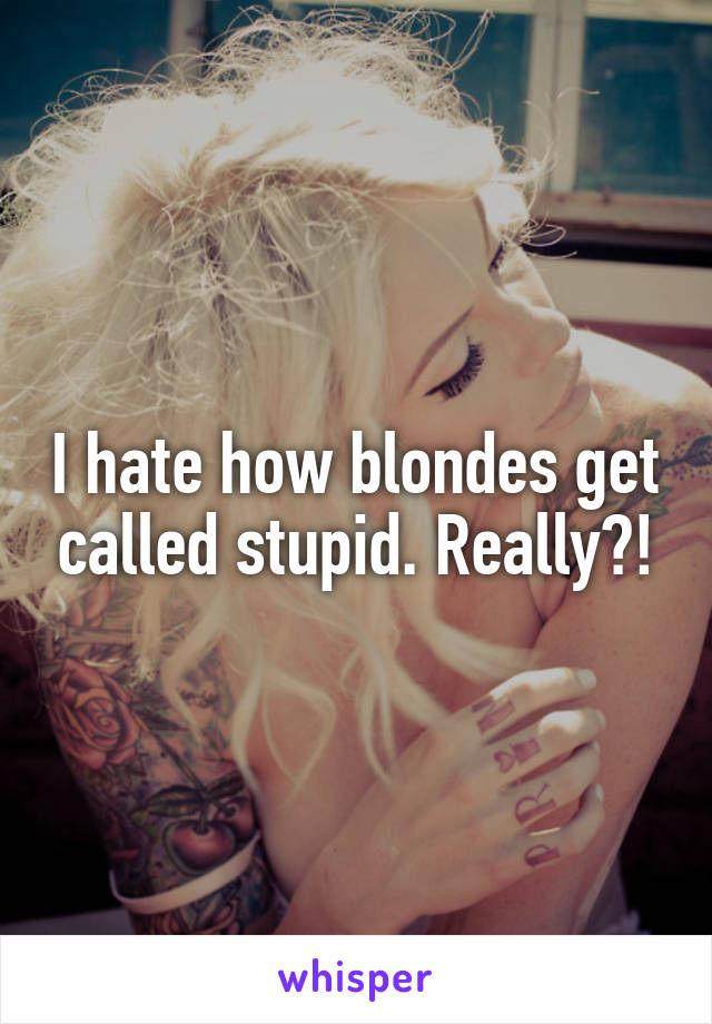 I hate how blondes get called stupid. Really?!