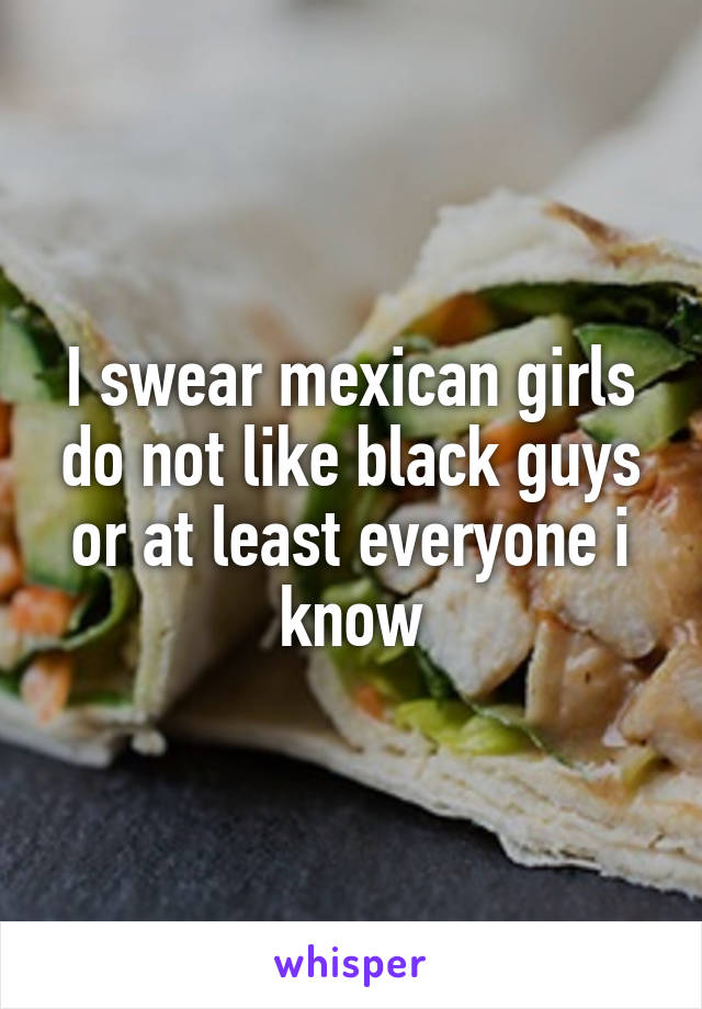 I swear mexican girls do not like black guys or at least everyone i know