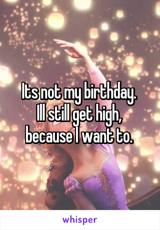 Its not my birthday. 
Ill still get high,  because I want to. 