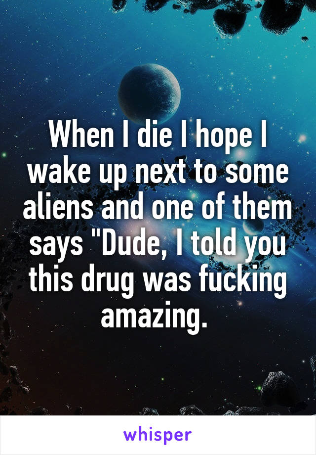 When I die I hope I wake up next to some aliens and one of them says "Dude, I told you this drug was fucking amazing. 