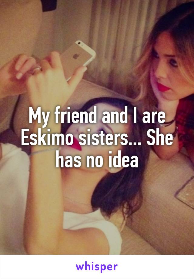 My friend and I are Eskimo sisters... She has no idea