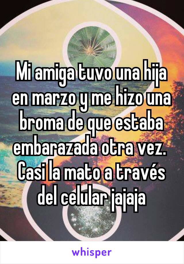 Mi amiga tuvo una hija en marzo y me hizo una broma de que estaba embarazada otra vez. 
Casi la mato a través del celular jajaja