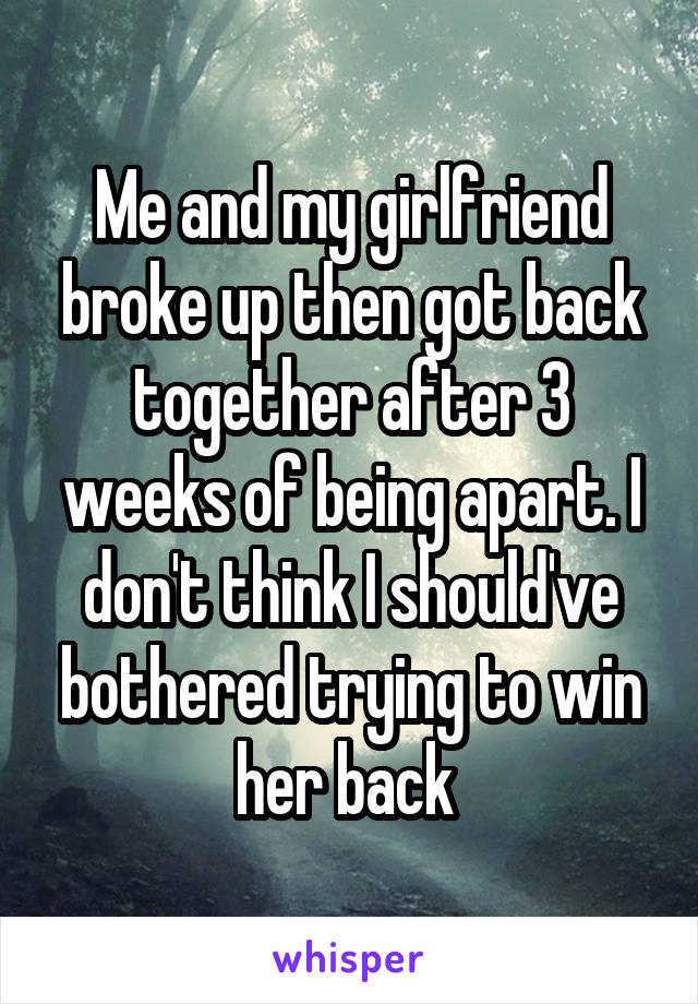 Me and my girlfriend broke up then got back together after 3 weeks of being apart. I don't think I should've bothered trying to win her back 