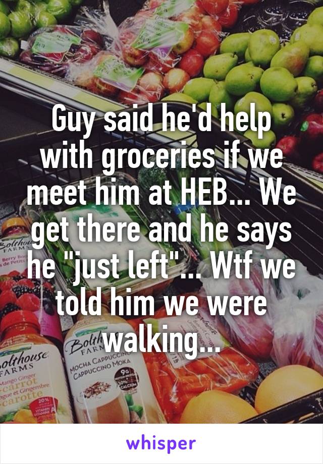 Guy said he'd help with groceries if we meet him at HEB... We get there and he says he "just left"... Wtf we told him we were walking...