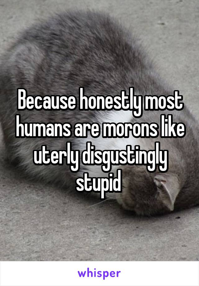 Because honestly most humans are morons like uterly disgustingly stupid 