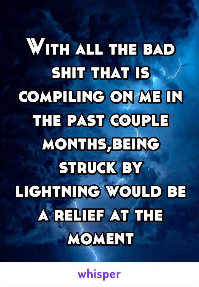 With all the bad shit that is compiling on me in the past couple months,being struck by lightning would be a relief at the moment