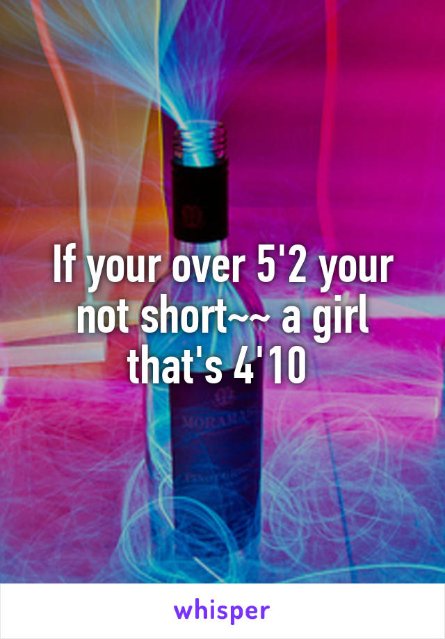 If your over 5'2 your not short~~ a girl that's 4'10 