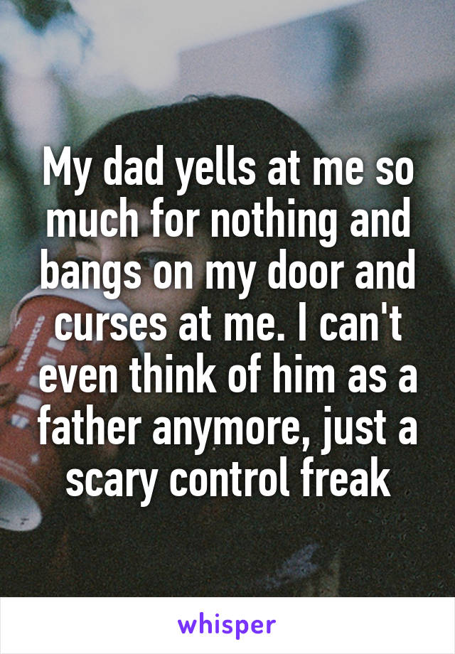 My dad yells at me so much for nothing and bangs on my door and curses at me. I can't even think of him as a father anymore, just a scary control freak