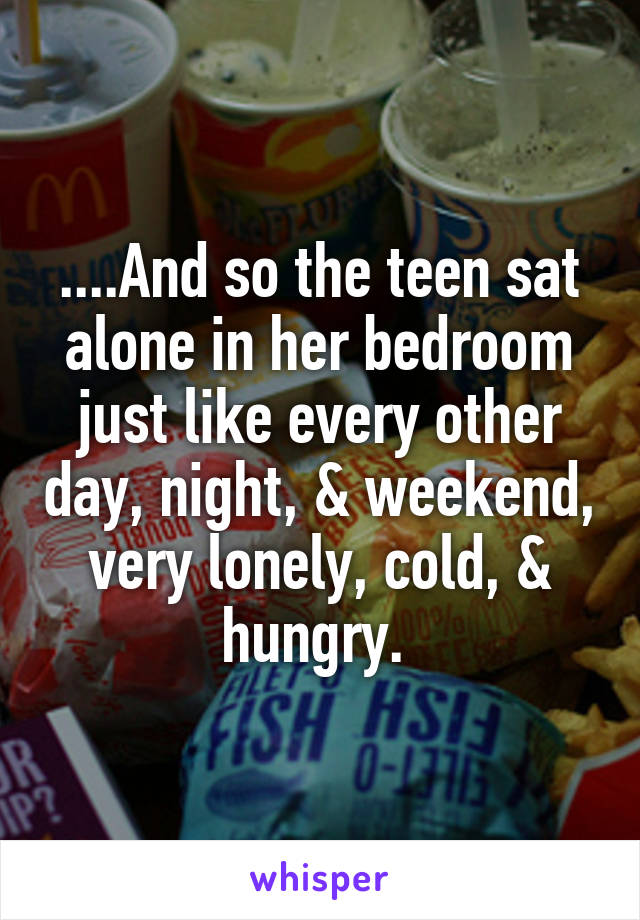 ....And so the teen sat alone in her bedroom just like every other day, night, & weekend, very lonely, cold, & hungry. 