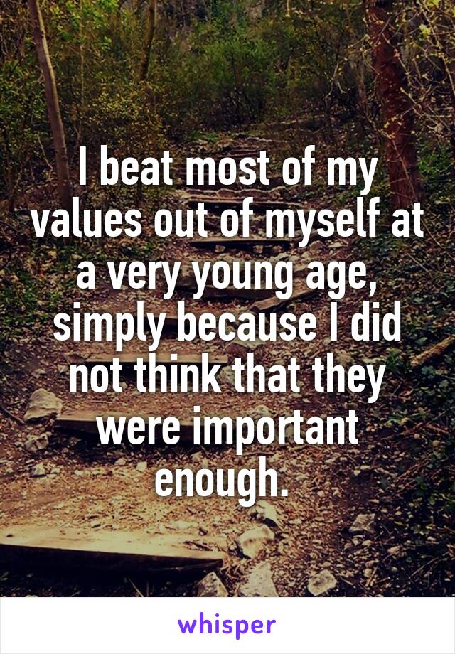 I beat most of my values out of myself at a very young age, simply because I did not think that they were important enough. 