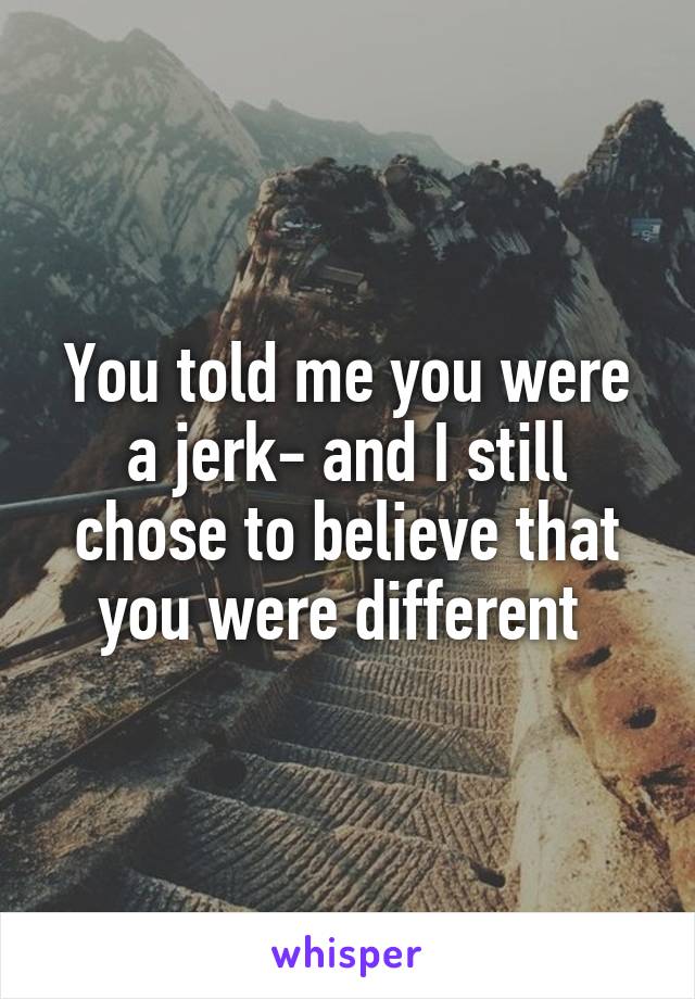 You told me you were a jerk- and I still chose to believe that you were different 