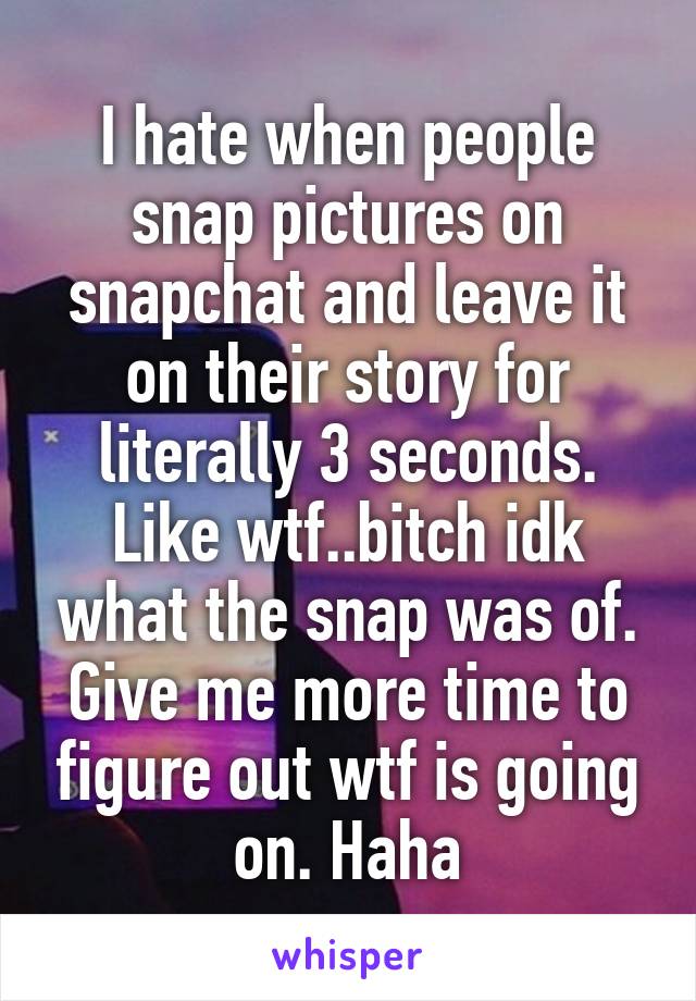 I hate when people snap pictures on snapchat and leave it on their story for literally 3 seconds. Like wtf..bitch idk what the snap was of. Give me more time to figure out wtf is going on. Haha