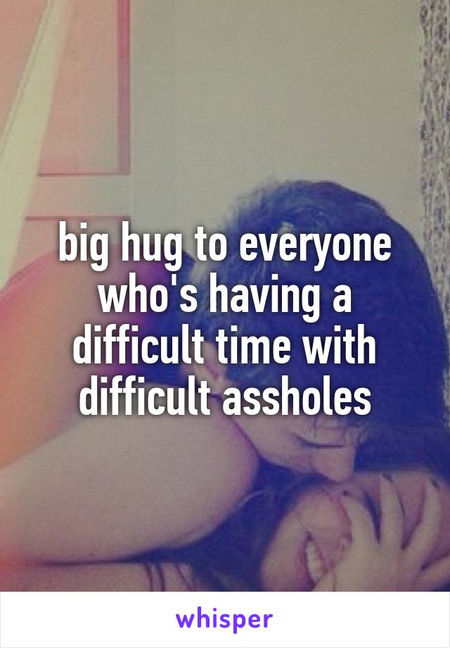 big hug to everyone who's having a difficult time with difficult assholes