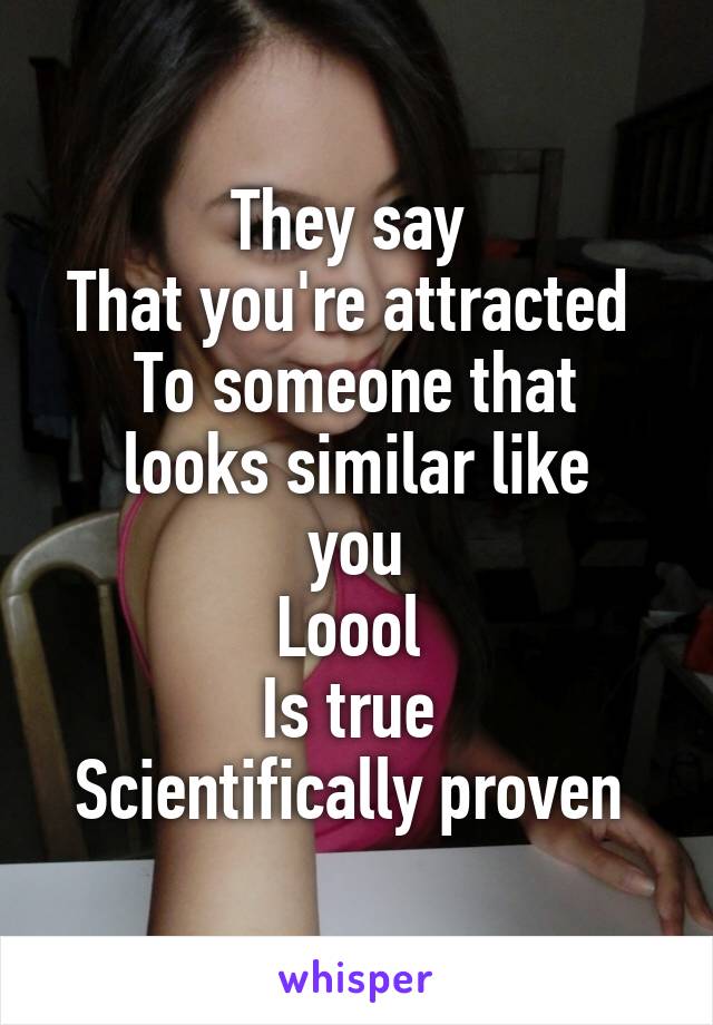 They say 
That you're attracted 
To someone that looks similar like
 you 
Loool 
Is true 
Scientifically proven 