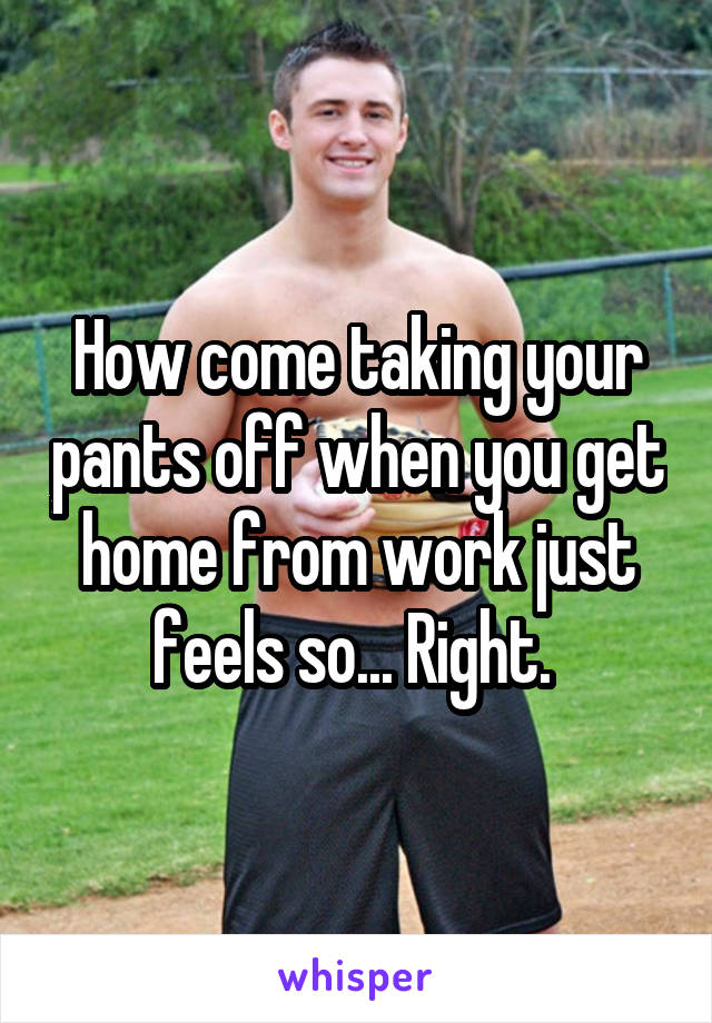 How come taking your pants off when you get home from work just feels so... Right. 