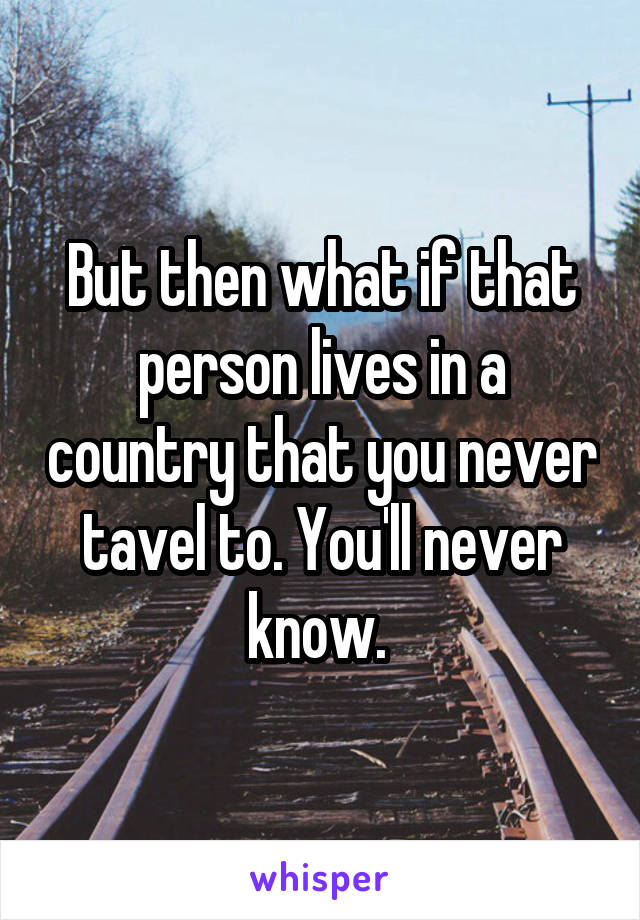 But then what if that person lives in a country that you never tavel to. You'll never know. 