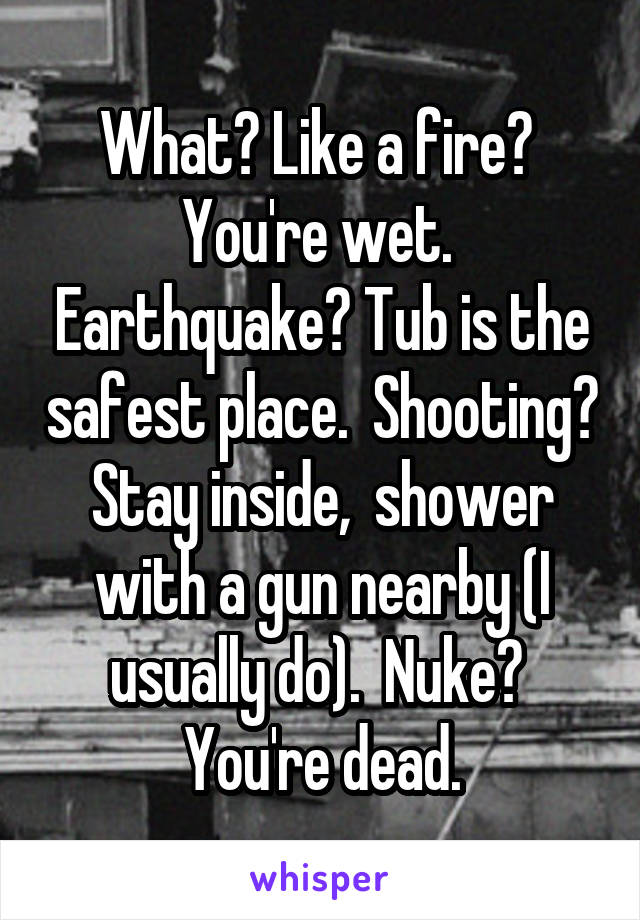 What? Like a fire?  You're wet.  Earthquake? Tub is the safest place.  Shooting? Stay inside,  shower with a gun nearby (I usually do).  Nuke?  You're dead.