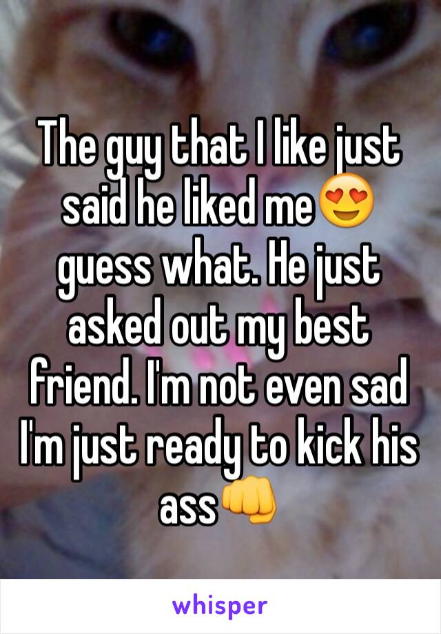 The guy that I like just said he liked me😍 guess what. He just asked out my best friend. I'm not even sad I'm just ready to kick his ass👊