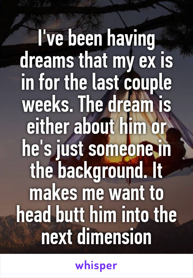 I've been having dreams that my ex is in for the last couple weeks. The dream is either about him or he's just someone in the background. It makes me want to head butt him into the next dimension