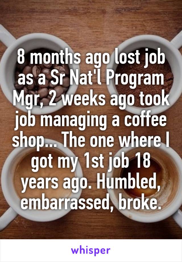 8 months ago lost job as a Sr Nat'l Program Mgr, 2 weeks ago took job managing a coffee shop... The one where I got my 1st job 18 years ago. Humbled, embarrassed, broke.