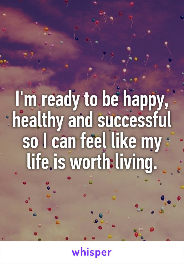 I'm ready to be happy, healthy and successful so I can feel like my life is worth living.