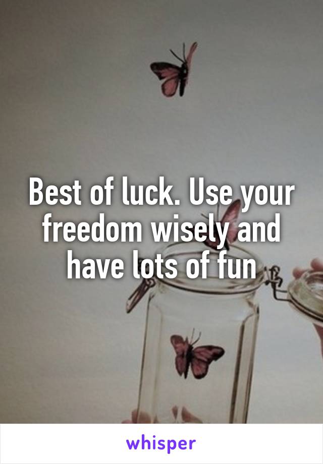 Best of luck. Use your freedom wisely and have lots of fun