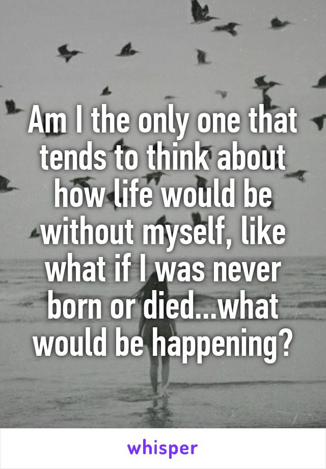 Am I the only one that tends to think about how life would be without myself, like what if I was never born or died...what would be happening?