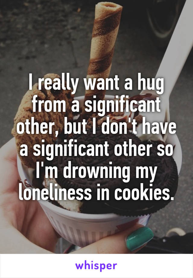 I really want a hug from a significant other, but I don't have a significant other so I'm drowning my loneliness in cookies.