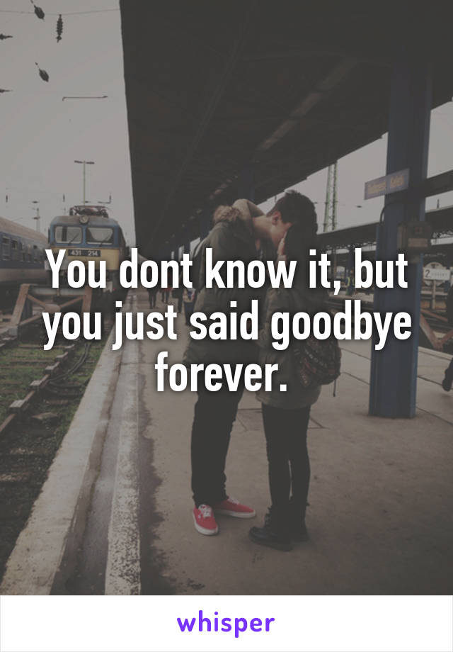 You dont know it, but you just said goodbye forever. 