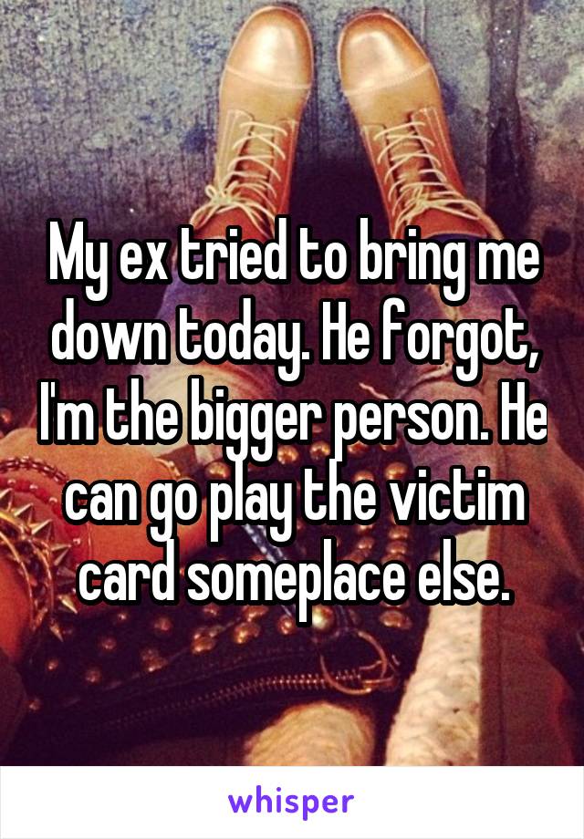 My ex tried to bring me down today. He forgot, I'm the bigger person. He can go play the victim card someplace else.