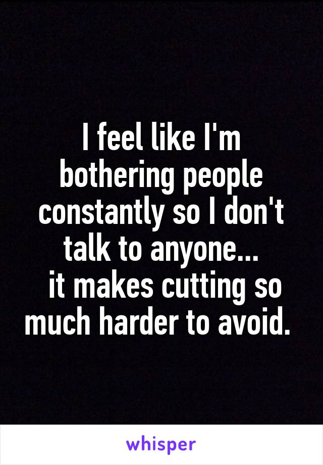 I feel like I'm bothering people constantly so I don't talk to anyone...
 it makes cutting so much harder to avoid. 