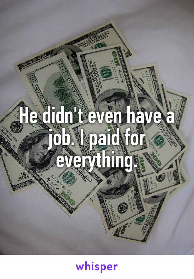 He didn't even have a job. I paid for everything.