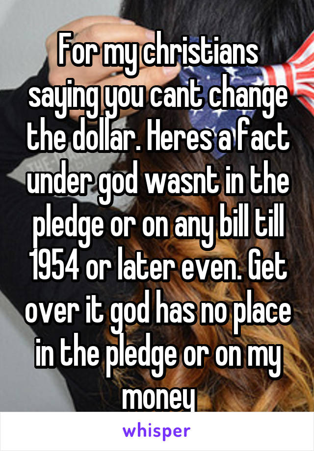 For my christians saying you cant change the dollar. Heres a fact under god wasnt in the pledge or on any bill till 1954 or later even. Get over it god has no place in the pledge or on my money