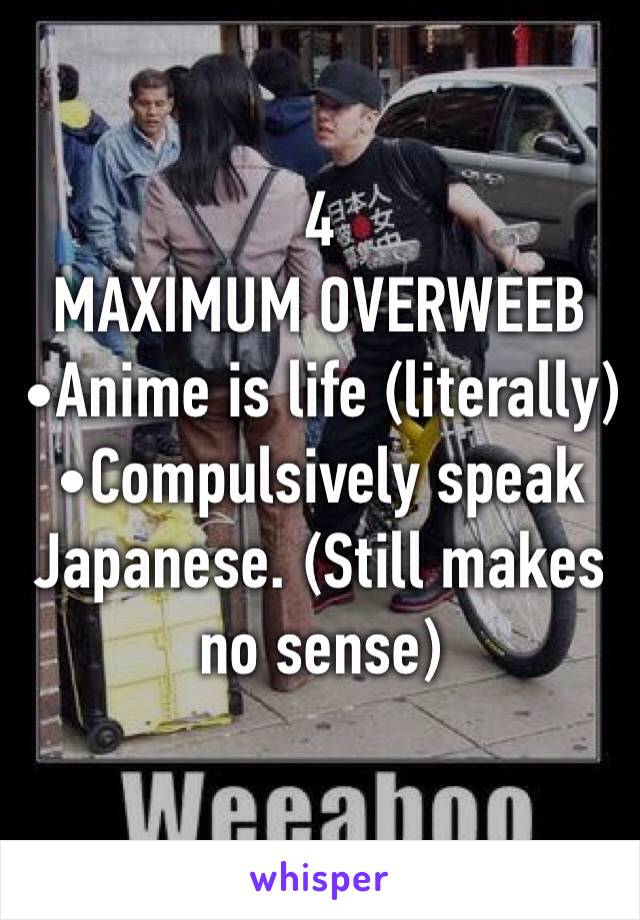 4
MAXIMUM OVERWEEB
•Anime is life (literally)
•Compulsively speak Japanese. (Still makes no sense)