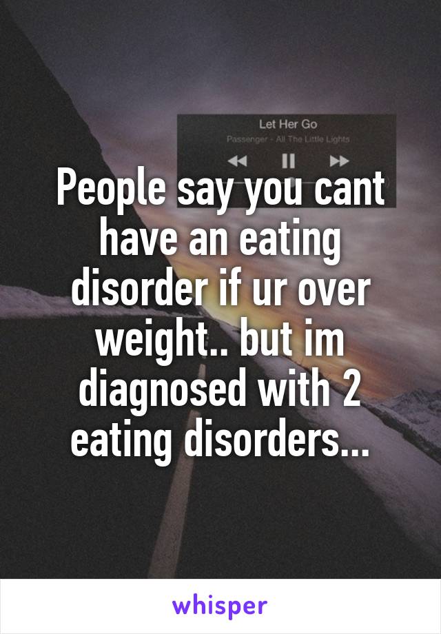 People say you cant have an eating disorder if ur over weight.. but im diagnosed with 2 eating disorders...