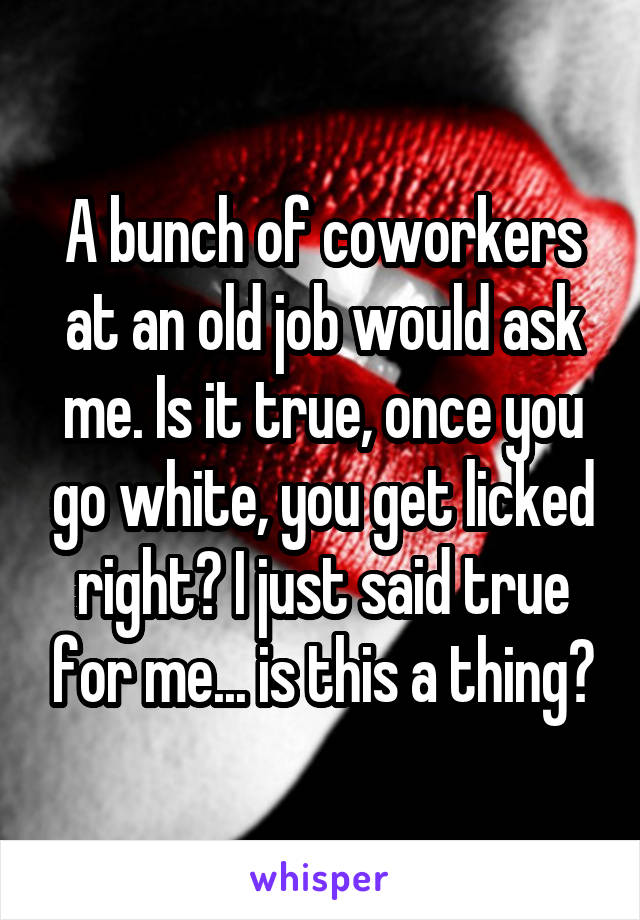 A bunch of coworkers at an old job would ask me. Is it true, once you go white, you get licked right? I just said true for me... is this a thing?