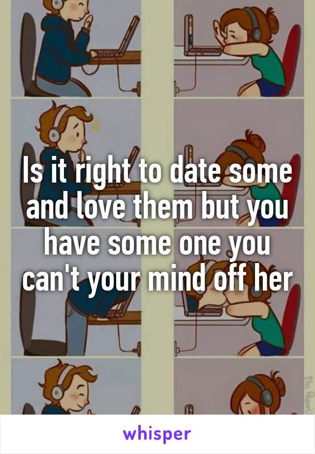 Is it right to date some and love them but you have some one you can't your mind off her