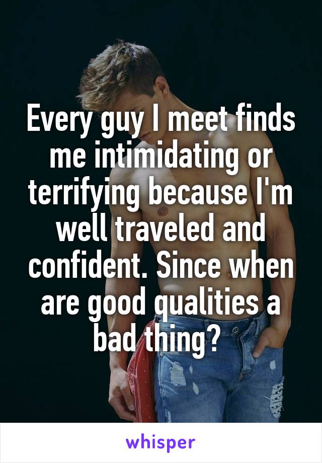 Every guy I meet finds me intimidating or terrifying because I'm well traveled and confident. Since when are good qualities a bad thing? 